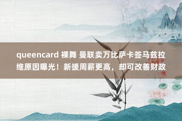 queencard 裸舞 曼联卖万比萨卡签马兹拉维原因曝光！新援周薪更高，却可改善财政