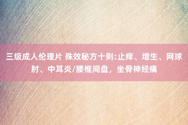 三级成人伦理片 殊效秘方十则:止痒、增生、网球肘、中耳炎/腰椎间盘，坐骨神经痛