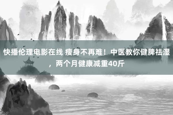 快播伦理电影在线 瘦身不再难！中医教你健脾祛湿，两个月健康减重40斤