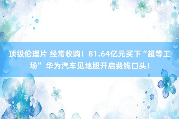 顶级伦理片 经常收购！81.64亿元买下“超等工场” 华为汽车见地股开启费钱口头！