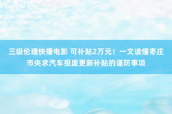 三级伦理快播电影 可补贴2万元！一文读懂枣庄市央求汽车报废更新补贴的谨防事项