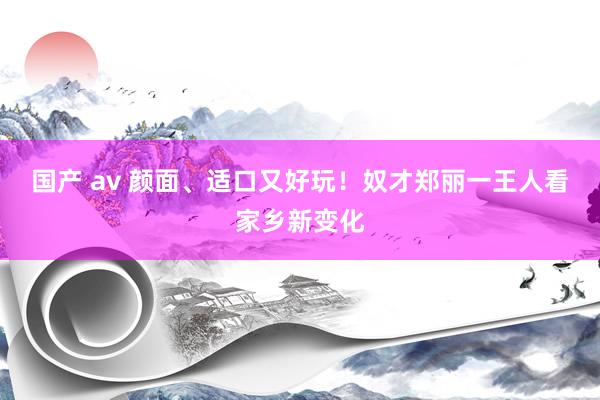 国产 av 颜面、适口又好玩！奴才郑丽一王人看家乡新变化