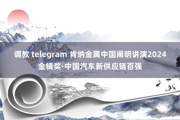 调教 telegram 肯纳金属中国阐明讲演2024金辑奖·中国汽车新供应链百强