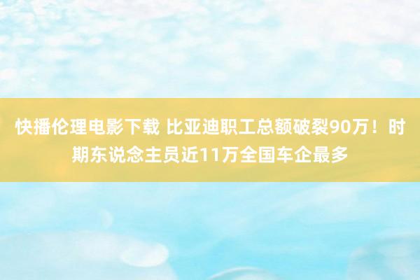 快播伦理电影下载 比亚迪职工总额破裂90万！时期东说念主员近11万全国车企最多