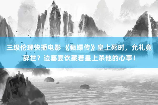 三级伦理快播电影 《甄嬛传》皇上死时，允礼竟辞世？边塞宴饮藏着皇上杀他的心事！