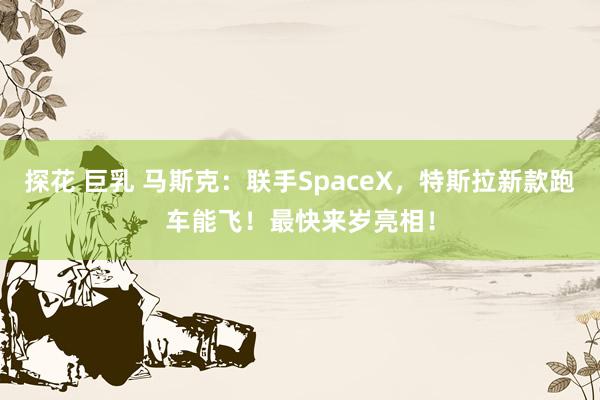 探花 巨乳 马斯克：联手SpaceX，特斯拉新款跑车能飞！最快来岁亮相！