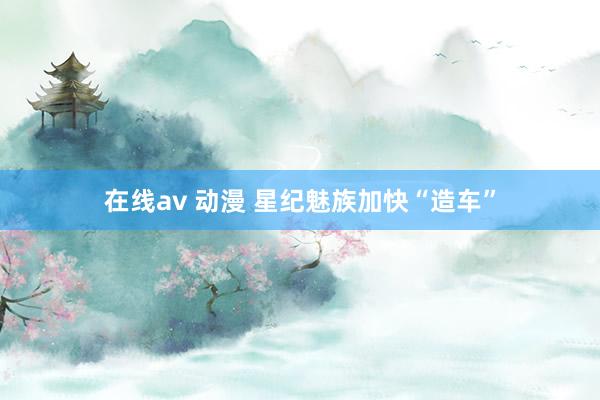 在线av 动漫 星纪魅族加快“造车”