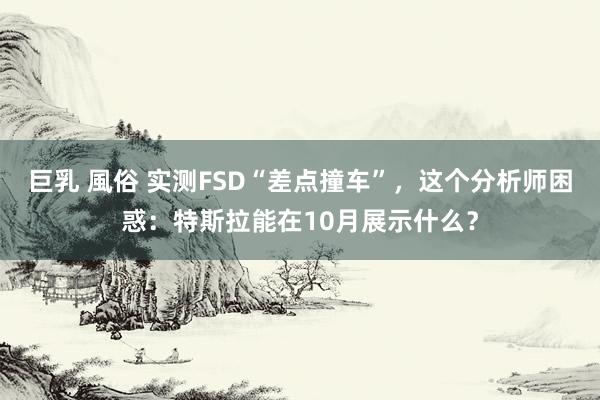 巨乳 風俗 实测FSD“差点撞车”，这个分析师困惑：特斯拉能在10月展示什么？