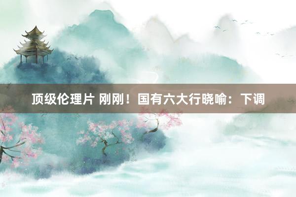 顶级伦理片 刚刚！国有六大行晓喻：下调