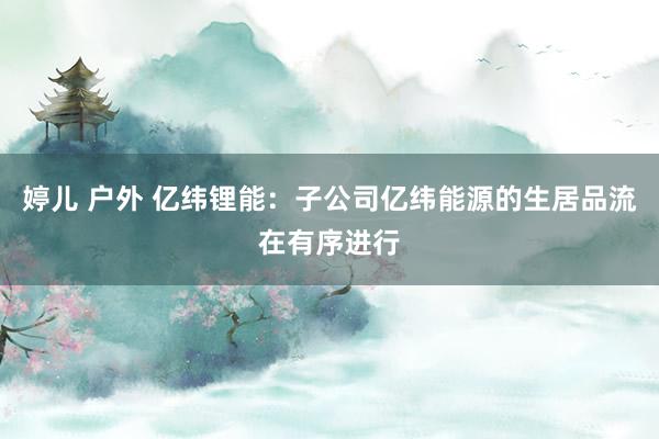 婷儿 户外 亿纬锂能：子公司亿纬能源的生居品流在有序进行