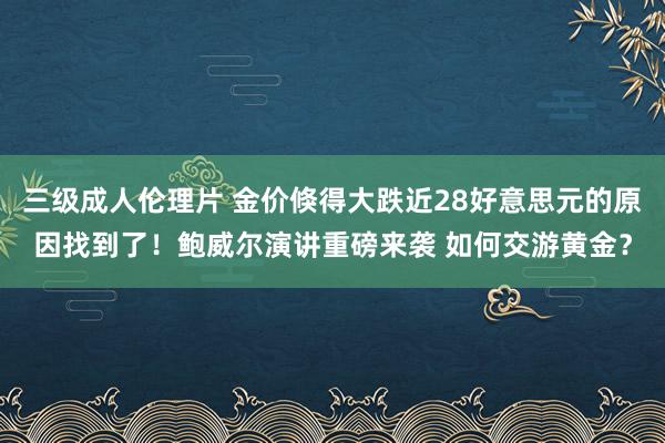 三级成人伦理片 金价倏得大跌近28好意思元的原因找到了！鲍威尔演讲重磅来袭 如何交游黄金？