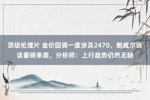 顶级伦理片 金价回调一度涉及2470，鲍威尔谈话重磅来袭，分析师：上行趋势仍然无缺