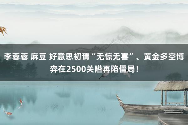 李蓉蓉 麻豆 好意思初请“无惊无喜”、黄金多空博弈在2500关隘再陷僵局！