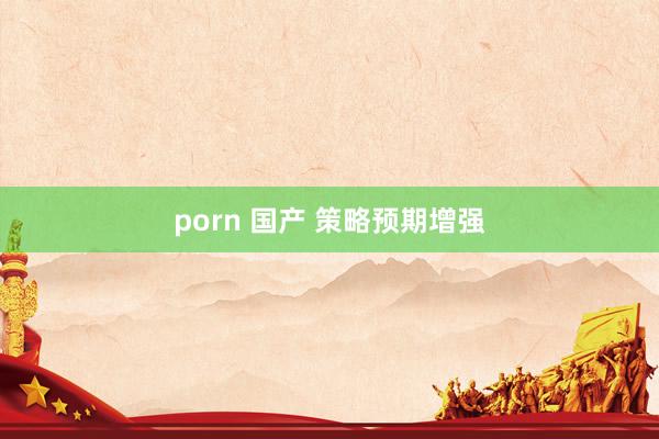 porn 国产 策略预期增强