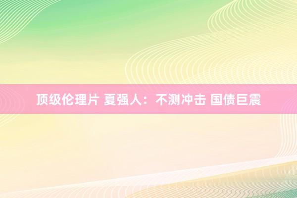 顶级伦理片 夏强人：不测冲击 国债巨震