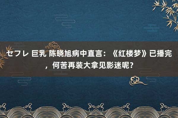 セフレ 巨乳 陈晓旭病中直言：《红楼梦》已播完，何苦再装大拿见影迷呢？