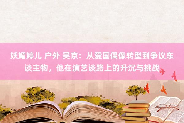 妖媚婷儿 户外 吴京：从爱国偶像转型到争议东谈主物，他在演艺谈路上的升沉与挑战