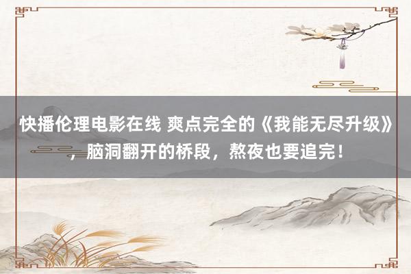 快播伦理电影在线 爽点完全的《我能无尽升级》，脑洞翻开的桥段，熬夜也要追完！