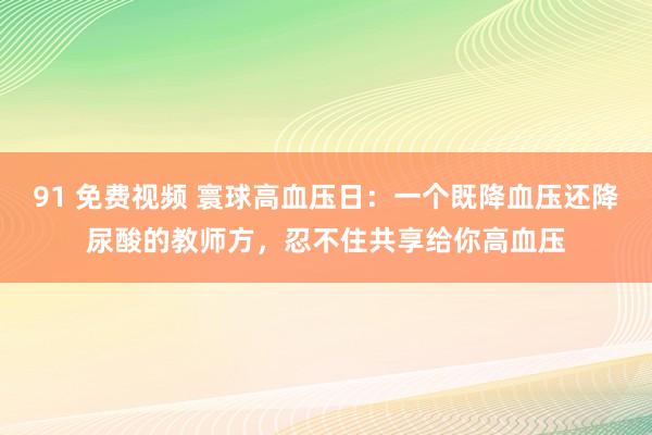 91 免费视频 寰球高血压日：一个既降血压还降尿酸的教师方，忍不住共享给你高血压