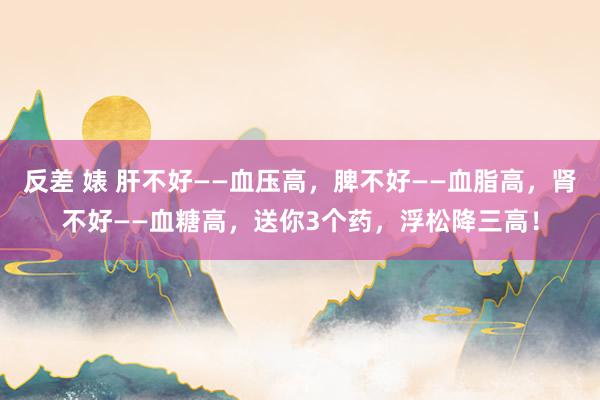 反差 婊 肝不好——血压高，脾不好——血脂高，肾不好——血糖高，送你3个药，浮松降三高！