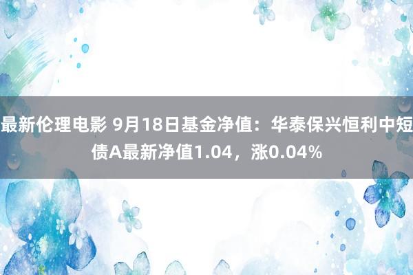 最新伦理电影 9月18日基金净值：华泰保兴恒利中短债A最新净值1.04，涨0.04%