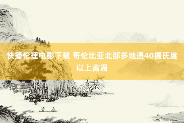 快播伦理电影下载 哥伦比亚北部多地遇40摄氏度以上高温