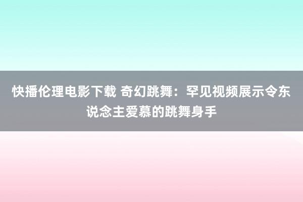 快播伦理电影下载 奇幻跳舞：罕见视频展示令东说念主爱慕的跳舞身手