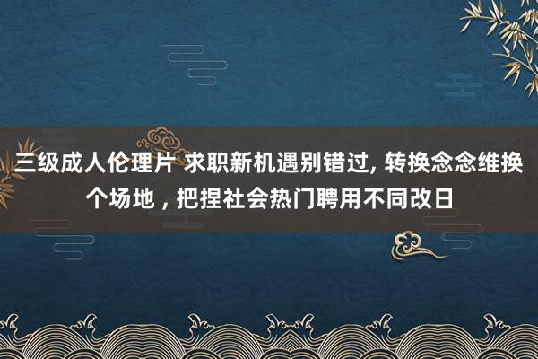 三级成人伦理片 求职新机遇别错过， 转换念念维换个场地 ， 把捏社会热门聘用不同改日