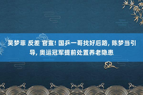 吴梦菲 反差 官宣! 国乒一哥找好后路， 陈梦当引导， 奥运冠军提前处置养老隐患