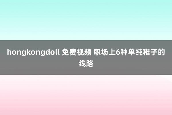 hongkongdoll 免费视频 职场上6种单纯稚子的线路