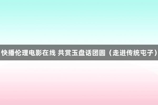 快播伦理电影在线 共赏玉盘话团圆（走进传统屯子）