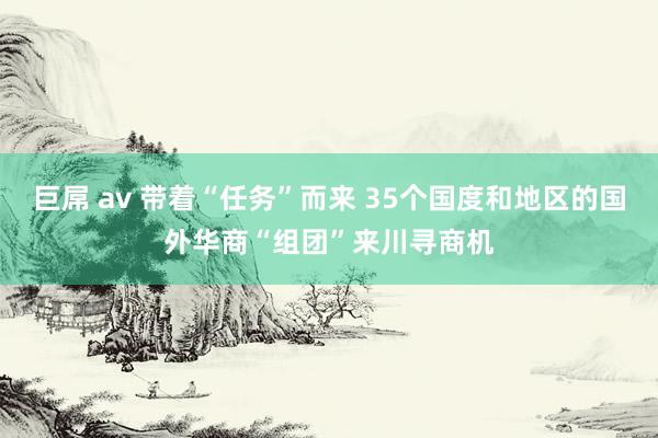 巨屌 av 带着“任务”而来 35个国度和地区的国外华商“组团”来川寻商机