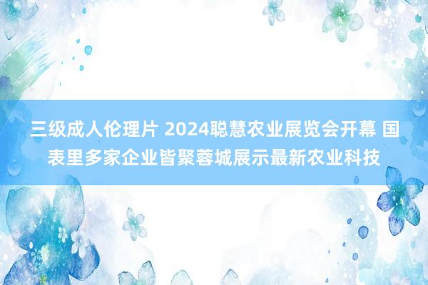 三级成人伦理片 2024聪慧农业展览会开幕 国表里多家企业皆聚蓉城展示最新农业科技