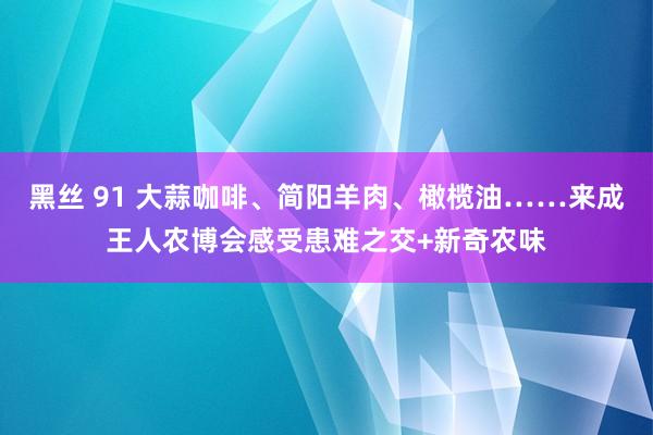 黑丝 91 大蒜咖啡、简阳羊肉、橄榄油……来成王人农博会感受患难之交+新奇农味