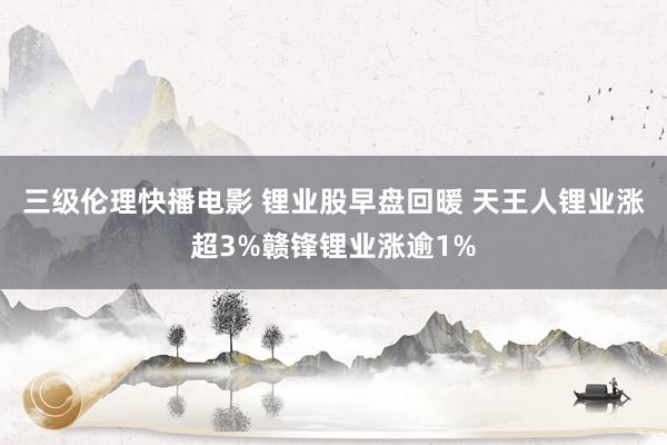 三级伦理快播电影 锂业股早盘回暖 天王人锂业涨超3%赣锋锂业涨逾1%