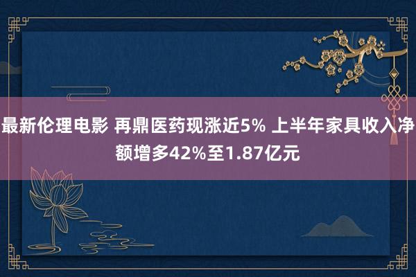 最新伦理电影 再鼎医药现涨近5% 上半年家具收入净额增多42%至1.87亿元