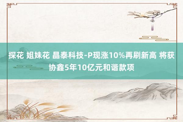 探花 姐妹花 晶泰科技-P现涨10%再刷新高 将获协鑫5年10亿元和谐款项