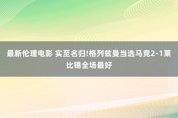 最新伦理电影 实至名归!格列兹曼当选马竞2-1莱比锡全场最好