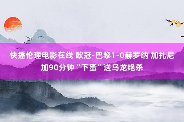 快播伦理电影在线 欧冠-巴黎1-0赫罗纳 加扎尼加90分钟“下蛋”送乌龙绝杀