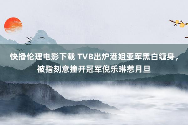 快播伦理电影下载 TVB出炉港姐亚军黑白缠身，被指刻意撞开冠军倪乐琳惹月旦