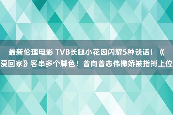 最新伦理电影 TVB长腿小花因闪耀5种谈话！《爱回家》客串多个脚色！曾向曾志伟撒娇被指搏上位