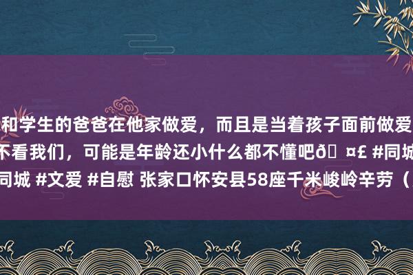 和学生的爸爸在他家做爱，而且是当着孩子面前做爱，太刺激了，孩子完全不看我们，可能是年龄还小什么都不懂吧🤣 #同城 #文爱 #自慰 张家口怀安县58座千米峻岭辛劳（更新于2024年09月）