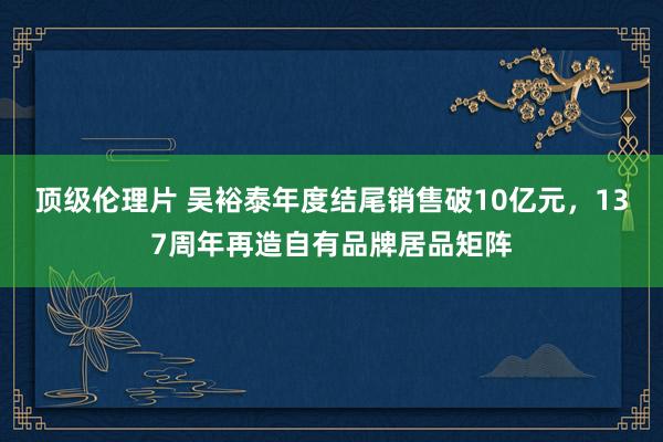 顶级伦理片 吴裕泰年度结尾销售破10亿元，137周年再造自有品牌居品矩阵