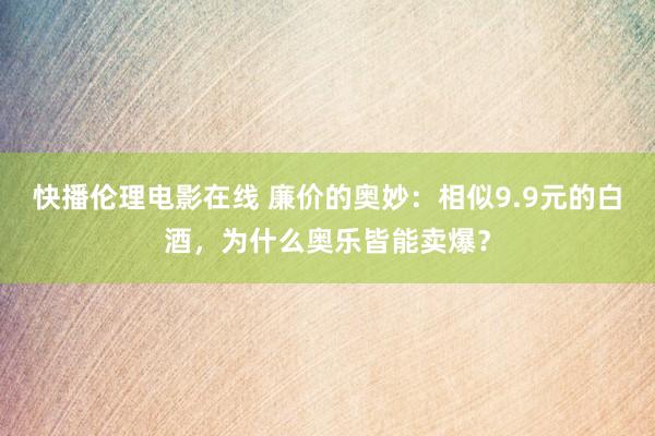 快播伦理电影在线 廉价的奥妙：相似9.9元的白酒，为什么奥乐皆能卖爆？