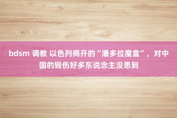 bdsm 调教 以色列揭开的“潘多拉魔盒”，对中国的毁伤好多东说念主没思到