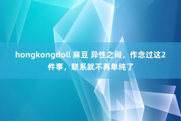 hongkongdoll 麻豆 异性之间，作念过这2件事，联系就不再单纯了