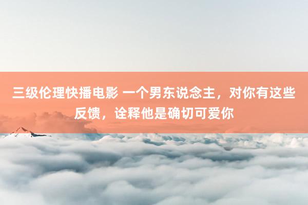 三级伦理快播电影 一个男东说念主，对你有这些反馈，诠释他是确切可爱你