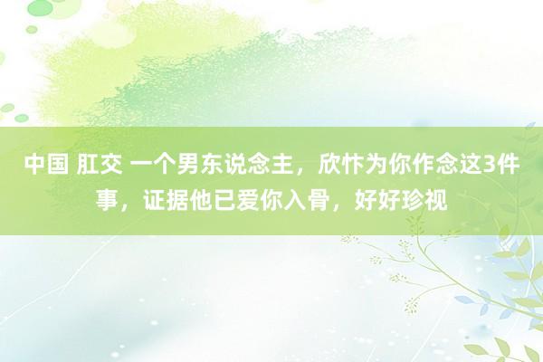 中国 肛交 一个男东说念主，欣忭为你作念这3件事，证据他已爱你入骨，好好珍视