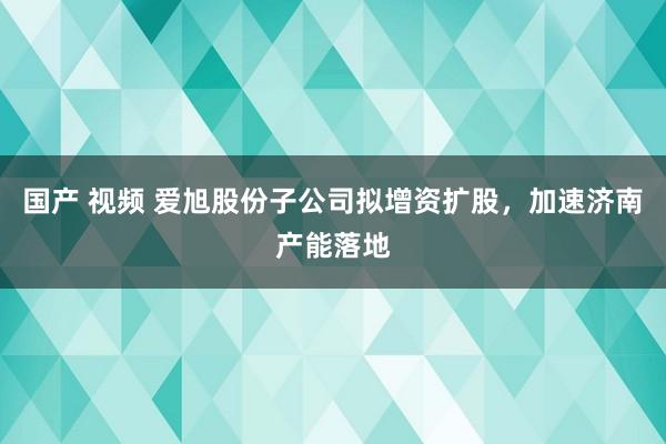 国产 视频 爱旭股份子公司拟增资扩股，加速济南产能落地