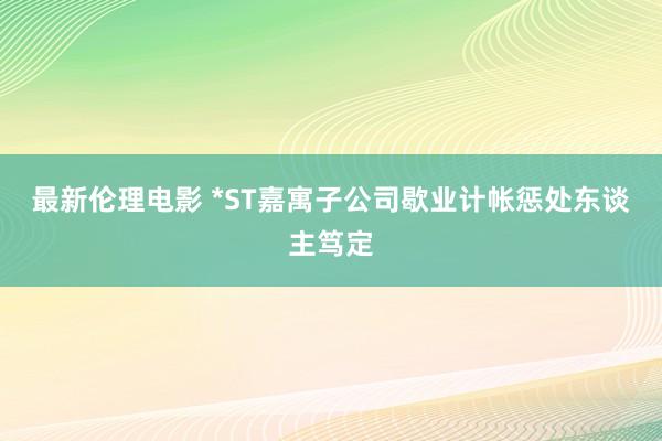 最新伦理电影 *ST嘉寓子公司歇业计帐惩处东谈主笃定